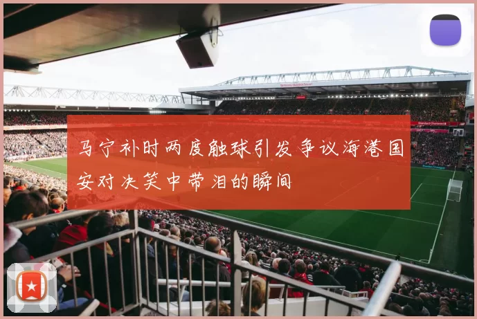 马宁补时两度触球引发争议海港国安对决笑中带泪的瞬间