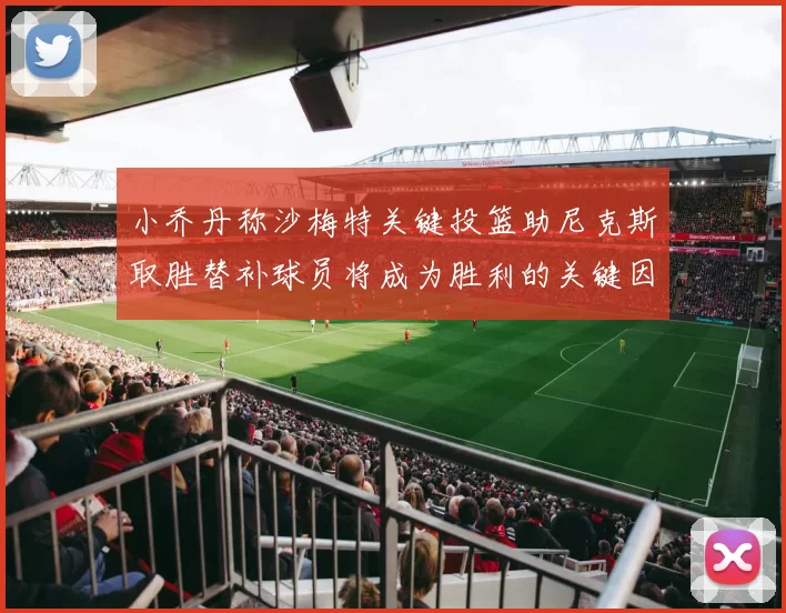 小乔丹称沙梅特关键投篮助尼克斯取胜替补球员将成为胜利的关键因素
