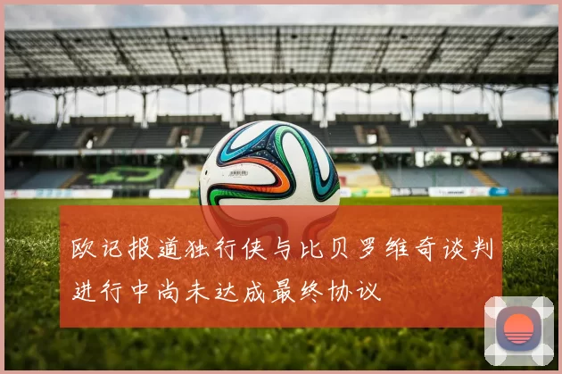 欧记报道独行侠与比贝罗维奇谈判进行中尚未达成最终协议