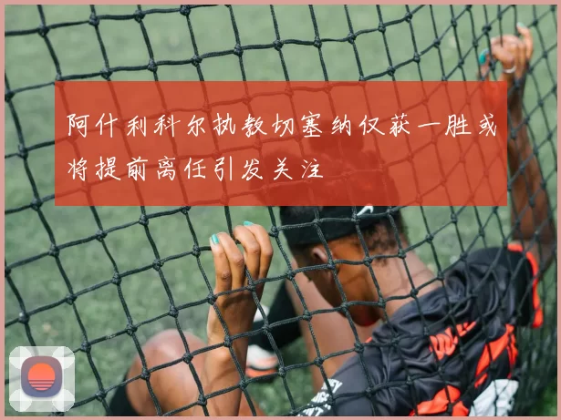 阿什利科尔执教切塞纳仅获一胜或将提前离任引发关注