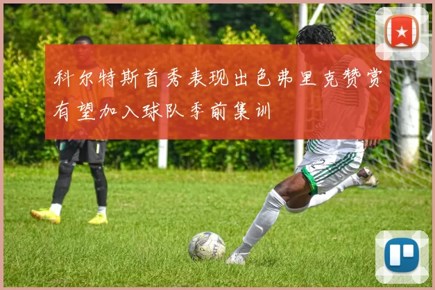科尔特斯首秀表现出色弗里克赞赏有望加入球队季前集训
