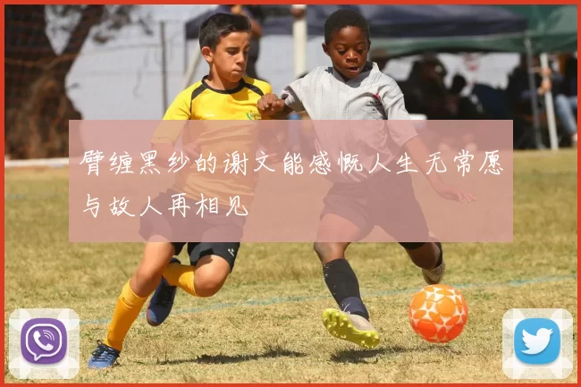 臂缠黑纱的谢文能感慨人生无常愿与故人再相见