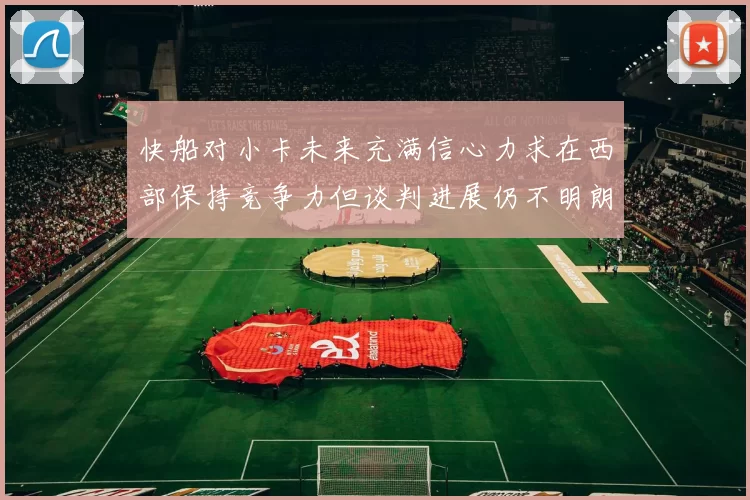 快船对小卡未来充满信心力求在西部保持竞争力但谈判进展仍不明朗
