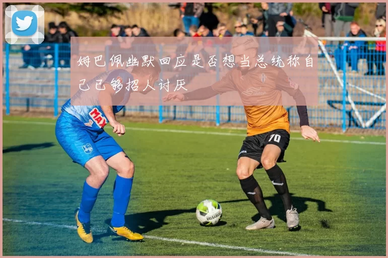 姆巴佩幽默回应是否想当总统称自己已够招人讨厌