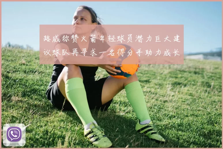 路威称赞火箭年轻球员潜力巨大建议球队再寻求一名得分手助力成长