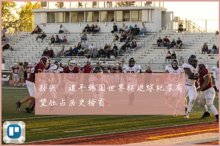 孙兴慜追平韩国世界杯进球纪录有望独占历史榜首