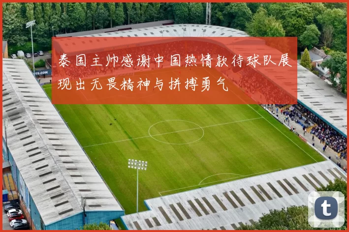 泰国主帅感谢中国热情款待球队展现出无畏精神与拼搏勇气