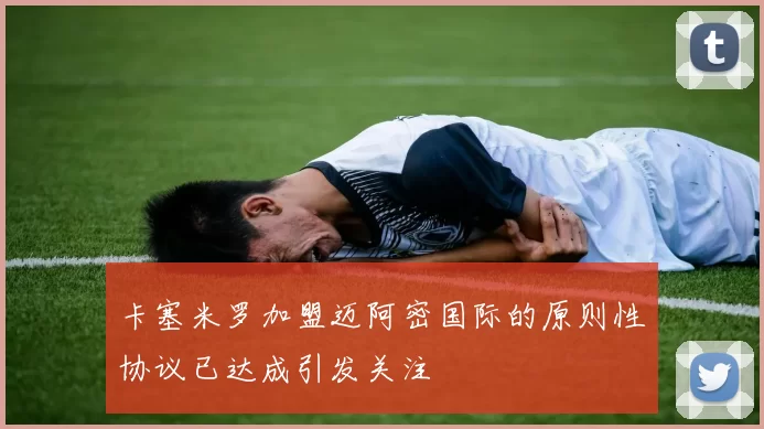 卡塞米罗加盟迈阿密国际的原则性协议已达成引发关注