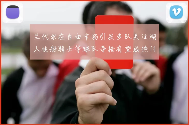 兰代尔在自由市场引发多队关注湖人快船骑士等球队争抢有望成热门球员