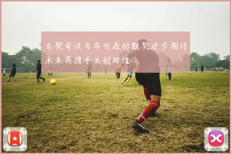 东契奇谈与布伦森的默契进步期待未来再携手共创辉煌