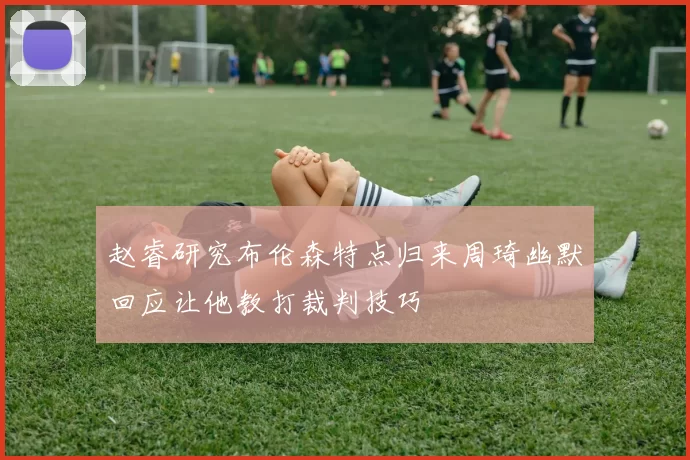赵睿研究布伦森特点归来周琦幽默回应让他教打裁判技巧