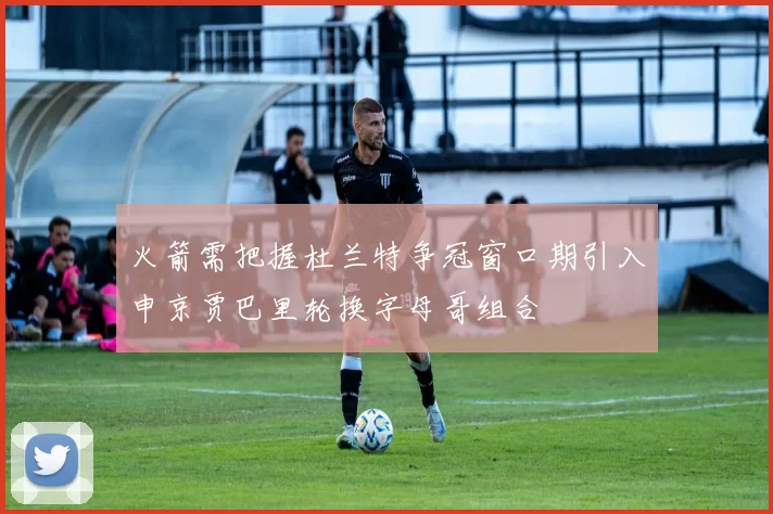 火箭需把握杜兰特争冠窗口期引入申京贾巴里轮换字母哥组合