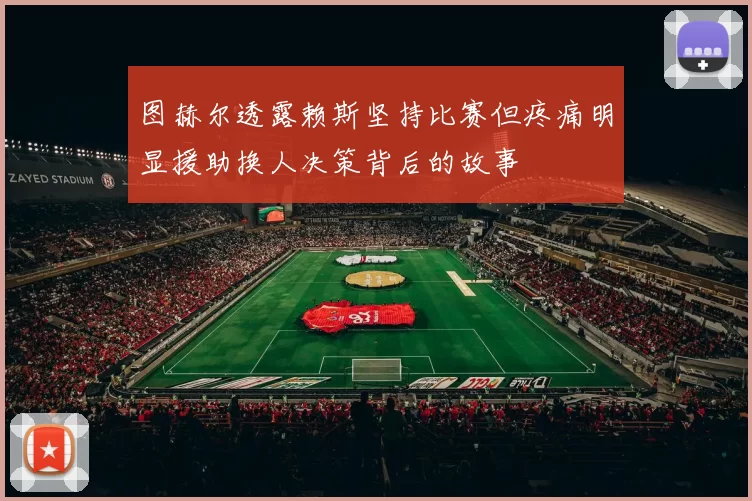 图赫尔透露赖斯坚持比赛但疼痛明显援助换人决策背后的故事