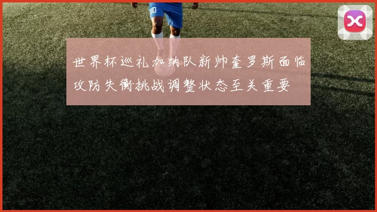 世界杯巡礼加纳队新帅奎罗斯面临攻防失衡挑战调整状态至关重要