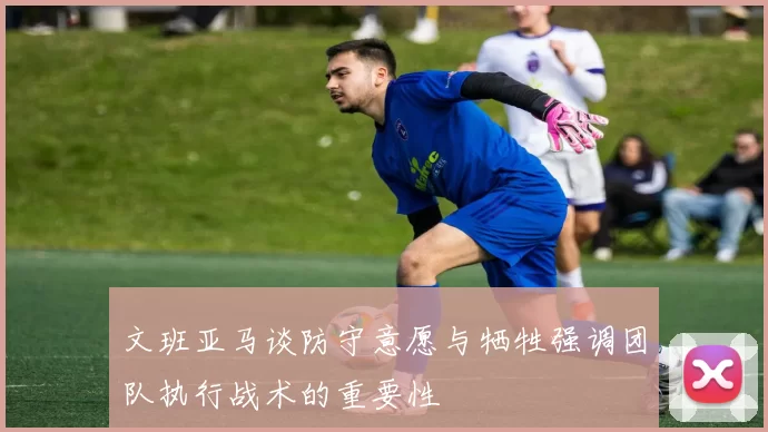 文班亚马谈防守意愿与牺牲强调团队执行战术的重要性