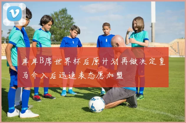 库库B席世界杯后原计划再做决定皇马介入后迅速表态愿加盟