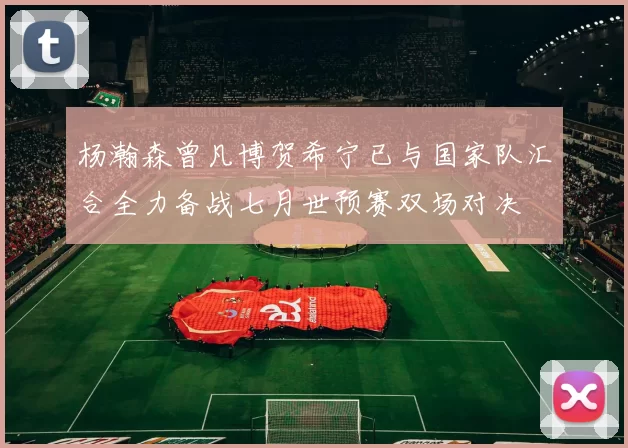 杨瀚森曾凡博贺希宁已与国家队汇合全力备战七月世预赛双场对决